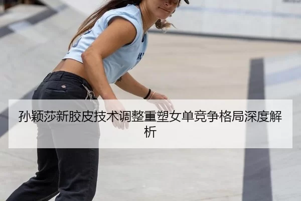 孙颖莎新胶皮技术调整重塑女单竞争格局深度解析