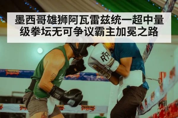 墨西哥雄狮阿瓦雷兹统一超中量级拳坛无可争议霸主加冕之路