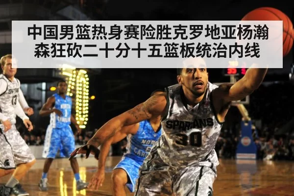 中国男篮热身赛险胜克罗地亚杨瀚森狂砍二十分十五篮板统治内线