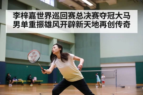 李梓嘉世界巡回赛总决赛夺冠大马男单重振雄风开辟新天地再创传奇