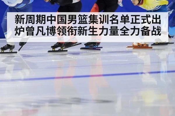 新周期中国男篮集训名单正式出炉曾凡博领衔新生力量全力备战
